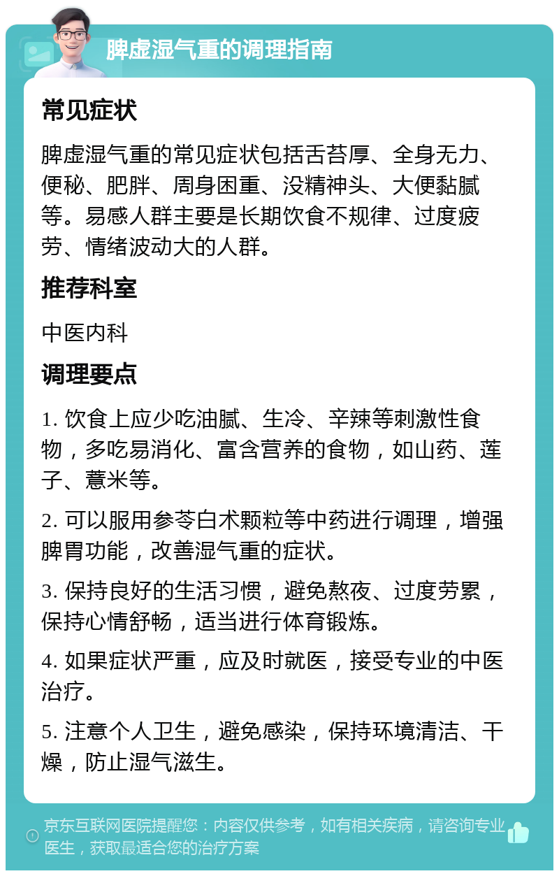 脾虚湿气重的调理指南 常见症状 脾虚湿气重的常见症状包括舌苔厚、全身无力、便秘、肥胖、周身困重、没精神头、大便黏腻等。易感人群主要是长期饮食不规律、过度疲劳、情绪波动大的人群。 推荐科室 中医内科 调理要点 1. 饮食上应少吃油腻、生冷、辛辣等刺激性食物，多吃易消化、富含营养的食物，如山药、莲子、薏米等。 2. 可以服用参苓白术颗粒等中药进行调理，增强脾胃功能，改善湿气重的症状。 3. 保持良好的生活习惯，避免熬夜、过度劳累，保持心情舒畅，适当进行体育锻炼。 4. 如果症状严重，应及时就医，接受专业的中医治疗。 5. 注意个人卫生，避免感染，保持环境清洁、干燥，防止湿气滋生。