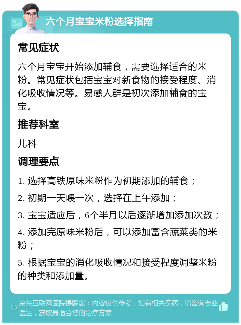 六个月宝宝米粉选择指南 常见症状 六个月宝宝开始添加辅食，需要选择适合的米粉。常见症状包括宝宝对新食物的接受程度、消化吸收情况等。易感人群是初次添加辅食的宝宝。 推荐科室 儿科 调理要点 1. 选择高铁原味米粉作为初期添加的辅食； 2. 初期一天喂一次，选择在上午添加； 3. 宝宝适应后，6个半月以后逐渐增加添加次数； 4. 添加完原味米粉后，可以添加富含蔬菜类的米粉； 5. 根据宝宝的消化吸收情况和接受程度调整米粉的种类和添加量。