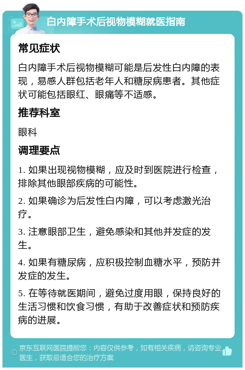 白内障手术后视物模糊就医指南 常见症状 白内障手术后视物模糊可能是后发性白内障的表现，易感人群包括老年人和糖尿病患者。其他症状可能包括眼红、眼痛等不适感。 推荐科室 眼科 调理要点 1. 如果出现视物模糊，应及时到医院进行检查，排除其他眼部疾病的可能性。 2. 如果确诊为后发性白内障，可以考虑激光治疗。 3. 注意眼部卫生，避免感染和其他并发症的发生。 4. 如果有糖尿病，应积极控制血糖水平，预防并发症的发生。 5. 在等待就医期间，避免过度用眼，保持良好的生活习惯和饮食习惯，有助于改善症状和预防疾病的进展。