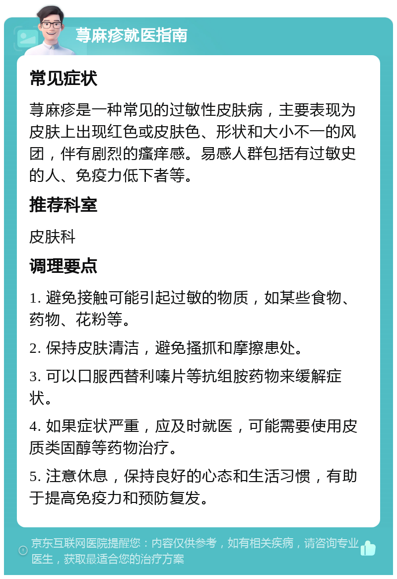 荨麻疹就医指南 常见症状 荨麻疹是一种常见的过敏性皮肤病，主要表现为皮肤上出现红色或皮肤色、形状和大小不一的风团，伴有剧烈的瘙痒感。易感人群包括有过敏史的人、免疫力低下者等。 推荐科室 皮肤科 调理要点 1. 避免接触可能引起过敏的物质，如某些食物、药物、花粉等。 2. 保持皮肤清洁，避免搔抓和摩擦患处。 3. 可以口服西替利嗪片等抗组胺药物来缓解症状。 4. 如果症状严重，应及时就医，可能需要使用皮质类固醇等药物治疗。 5. 注意休息，保持良好的心态和生活习惯，有助于提高免疫力和预防复发。