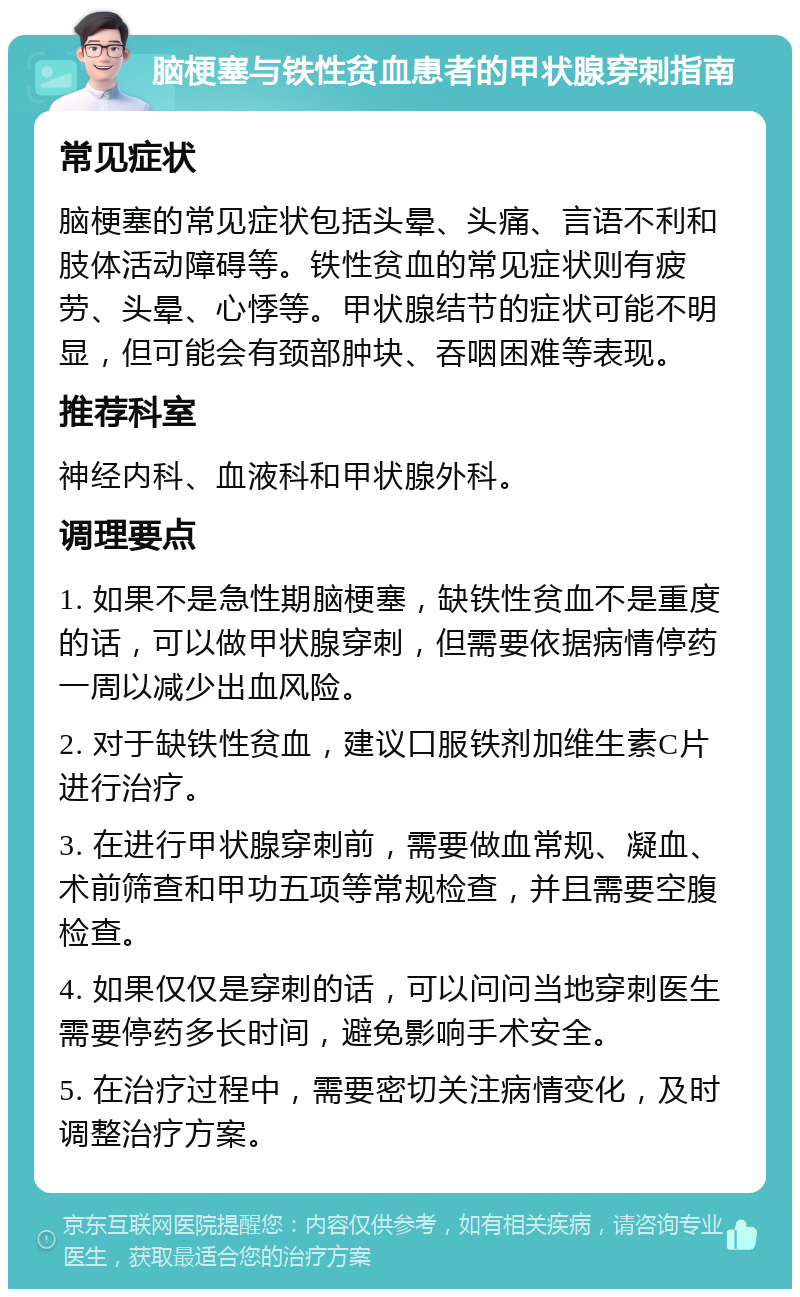 脑梗塞与铁性贫血患者的甲状腺穿刺指南 常见症状 脑梗塞的常见症状包括头晕、头痛、言语不利和肢体活动障碍等。铁性贫血的常见症状则有疲劳、头晕、心悸等。甲状腺结节的症状可能不明显，但可能会有颈部肿块、吞咽困难等表现。 推荐科室 神经内科、血液科和甲状腺外科。 调理要点 1. 如果不是急性期脑梗塞，缺铁性贫血不是重度的话，可以做甲状腺穿刺，但需要依据病情停药一周以减少出血风险。 2. 对于缺铁性贫血，建议口服铁剂加维生素C片进行治疗。 3. 在进行甲状腺穿刺前，需要做血常规、凝血、术前筛查和甲功五项等常规检查，并且需要空腹检查。 4. 如果仅仅是穿刺的话，可以问问当地穿刺医生需要停药多长时间，避免影响手术安全。 5. 在治疗过程中，需要密切关注病情变化，及时调整治疗方案。