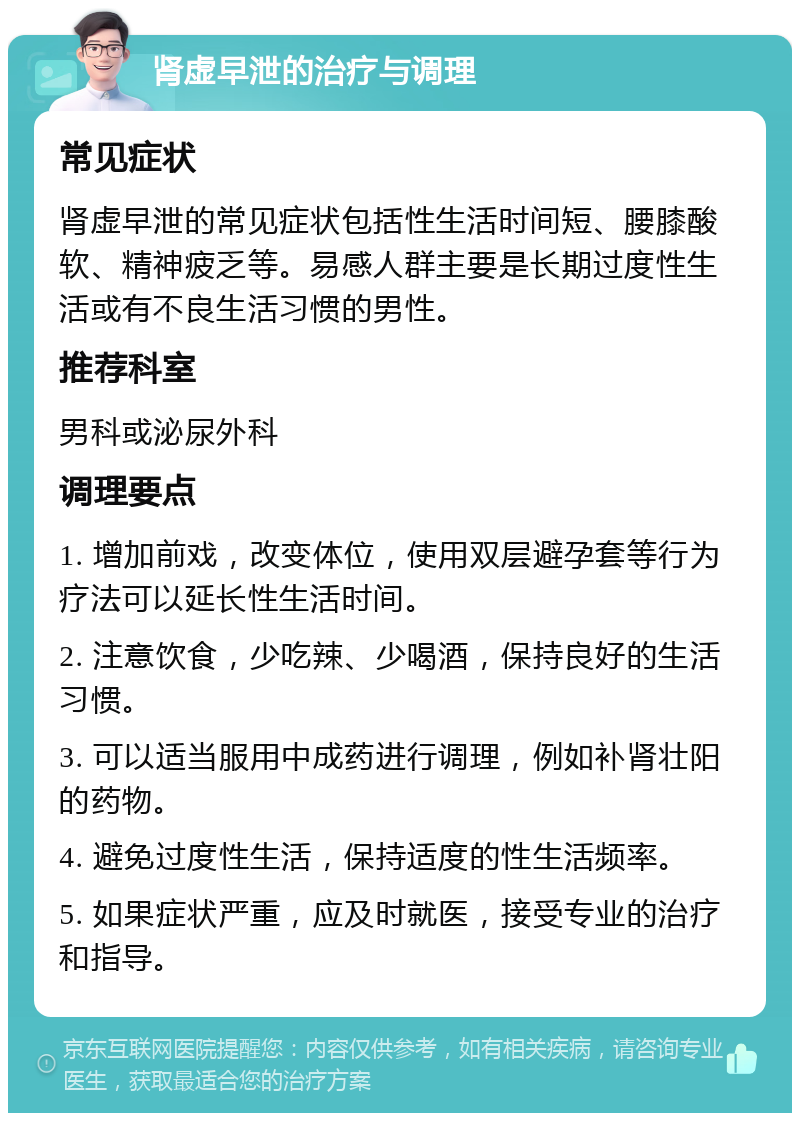 肾虚早泄的治疗与调理 常见症状 肾虚早泄的常见症状包括性生活时间短、腰膝酸软、精神疲乏等。易感人群主要是长期过度性生活或有不良生活习惯的男性。 推荐科室 男科或泌尿外科 调理要点 1. 增加前戏，改变体位，使用双层避孕套等行为疗法可以延长性生活时间。 2. 注意饮食，少吃辣、少喝酒，保持良好的生活习惯。 3. 可以适当服用中成药进行调理，例如补肾壮阳的药物。 4. 避免过度性生活，保持适度的性生活频率。 5. 如果症状严重，应及时就医，接受专业的治疗和指导。