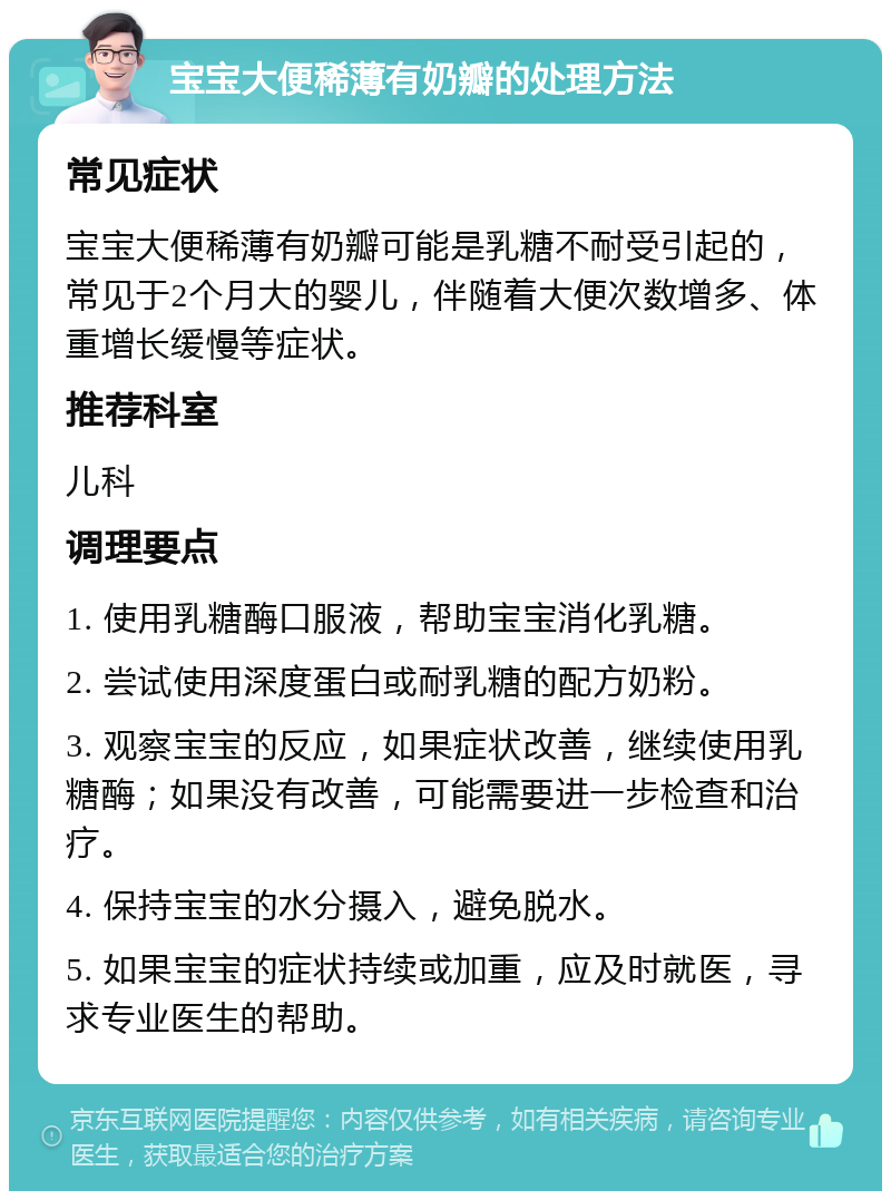 宝宝大便稀薄有奶瓣的处理方法 常见症状 宝宝大便稀薄有奶瓣可能是乳糖不耐受引起的，常见于2个月大的婴儿，伴随着大便次数增多、体重增长缓慢等症状。 推荐科室 儿科 调理要点 1. 使用乳糖酶口服液，帮助宝宝消化乳糖。 2. 尝试使用深度蛋白或耐乳糖的配方奶粉。 3. 观察宝宝的反应，如果症状改善，继续使用乳糖酶；如果没有改善，可能需要进一步检查和治疗。 4. 保持宝宝的水分摄入，避免脱水。 5. 如果宝宝的症状持续或加重，应及时就医，寻求专业医生的帮助。