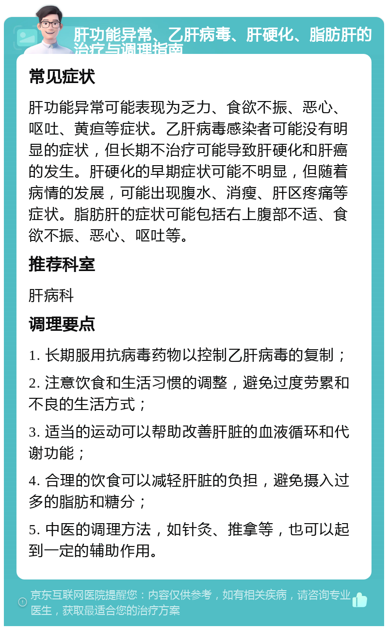 肝功能异常、乙肝病毒、肝硬化、脂肪肝的治疗与调理指南 常见症状 肝功能异常可能表现为乏力、食欲不振、恶心、呕吐、黄疸等症状。乙肝病毒感染者可能没有明显的症状，但长期不治疗可能导致肝硬化和肝癌的发生。肝硬化的早期症状可能不明显，但随着病情的发展，可能出现腹水、消瘦、肝区疼痛等症状。脂肪肝的症状可能包括右上腹部不适、食欲不振、恶心、呕吐等。 推荐科室 肝病科 调理要点 1. 长期服用抗病毒药物以控制乙肝病毒的复制； 2. 注意饮食和生活习惯的调整，避免过度劳累和不良的生活方式； 3. 适当的运动可以帮助改善肝脏的血液循环和代谢功能； 4. 合理的饮食可以减轻肝脏的负担，避免摄入过多的脂肪和糖分； 5. 中医的调理方法，如针灸、推拿等，也可以起到一定的辅助作用。