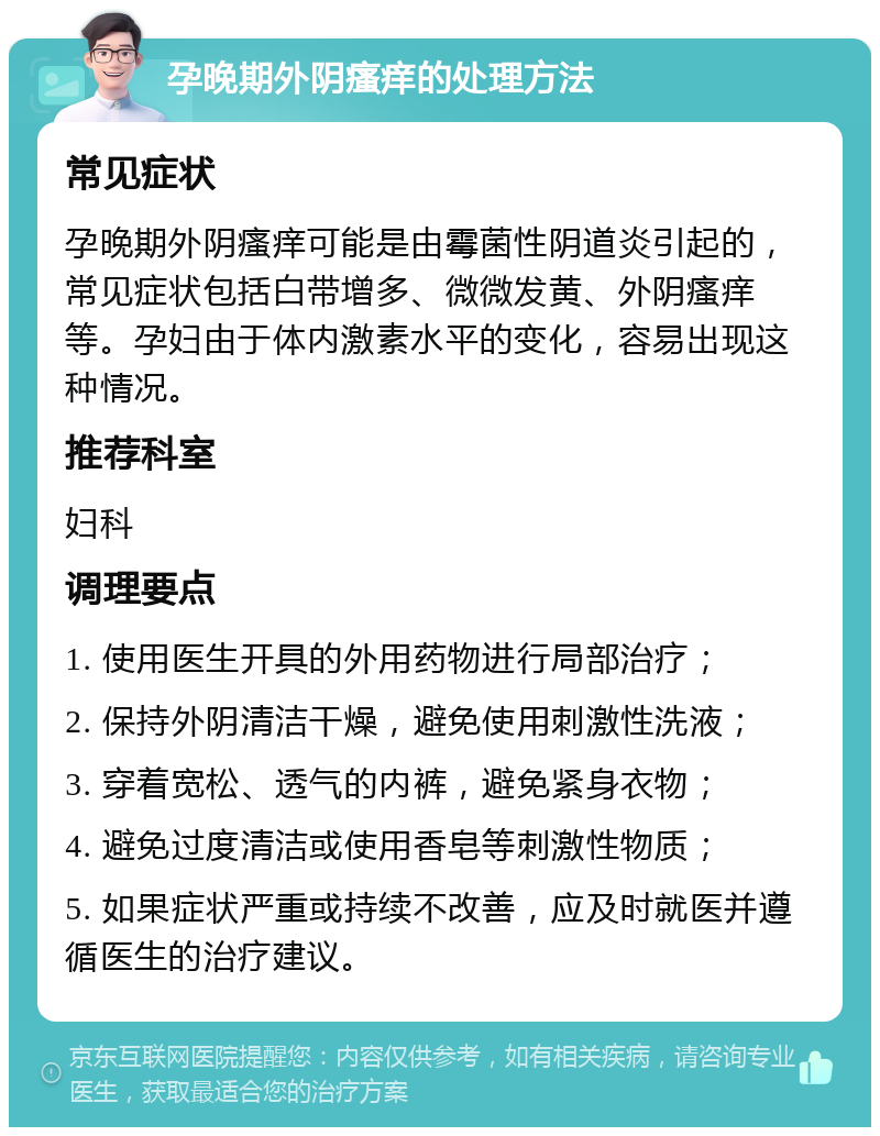 孕晚期外阴瘙痒的处理方法 常见症状 孕晚期外阴瘙痒可能是由霉菌性阴道炎引起的，常见症状包括白带增多、微微发黄、外阴瘙痒等。孕妇由于体内激素水平的变化，容易出现这种情况。 推荐科室 妇科 调理要点 1. 使用医生开具的外用药物进行局部治疗； 2. 保持外阴清洁干燥，避免使用刺激性洗液； 3. 穿着宽松、透气的内裤，避免紧身衣物； 4. 避免过度清洁或使用香皂等刺激性物质； 5. 如果症状严重或持续不改善，应及时就医并遵循医生的治疗建议。