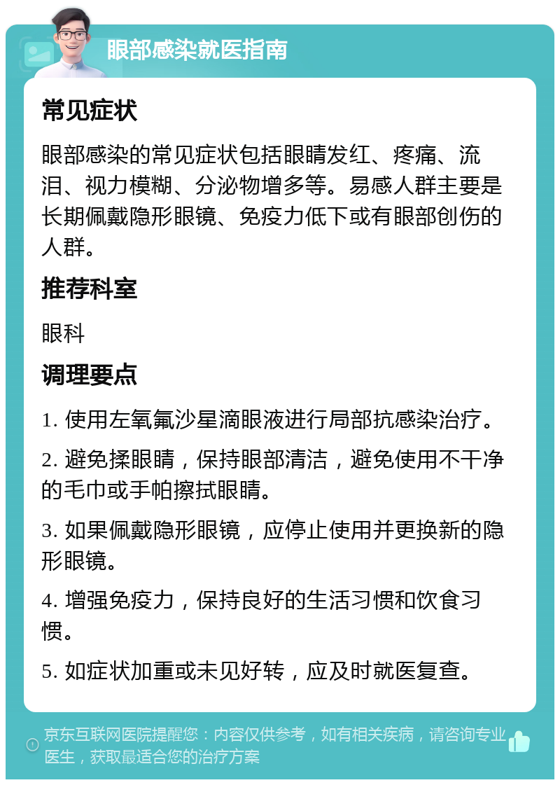 眼部感染就医指南 常见症状 眼部感染的常见症状包括眼睛发红、疼痛、流泪、视力模糊、分泌物增多等。易感人群主要是长期佩戴隐形眼镜、免疫力低下或有眼部创伤的人群。 推荐科室 眼科 调理要点 1. 使用左氧氟沙星滴眼液进行局部抗感染治疗。 2. 避免揉眼睛，保持眼部清洁，避免使用不干净的毛巾或手帕擦拭眼睛。 3. 如果佩戴隐形眼镜，应停止使用并更换新的隐形眼镜。 4. 增强免疫力，保持良好的生活习惯和饮食习惯。 5. 如症状加重或未见好转，应及时就医复查。