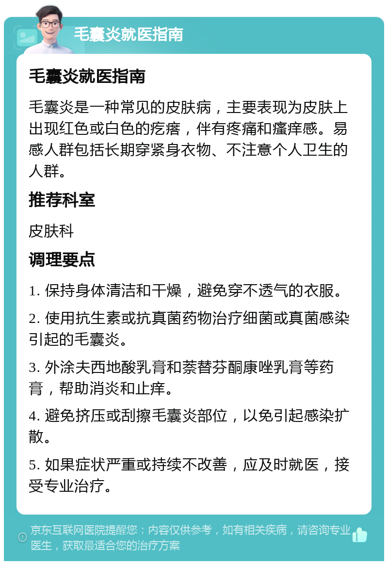 毛囊炎就医指南 毛囊炎就医指南 毛囊炎是一种常见的皮肤病，主要表现为皮肤上出现红色或白色的疙瘩，伴有疼痛和瘙痒感。易感人群包括长期穿紧身衣物、不注意个人卫生的人群。 推荐科室 皮肤科 调理要点 1. 保持身体清洁和干燥，避免穿不透气的衣服。 2. 使用抗生素或抗真菌药物治疗细菌或真菌感染引起的毛囊炎。 3. 外涂夫西地酸乳膏和萘替芬酮康唑乳膏等药膏，帮助消炎和止痒。 4. 避免挤压或刮擦毛囊炎部位，以免引起感染扩散。 5. 如果症状严重或持续不改善，应及时就医，接受专业治疗。