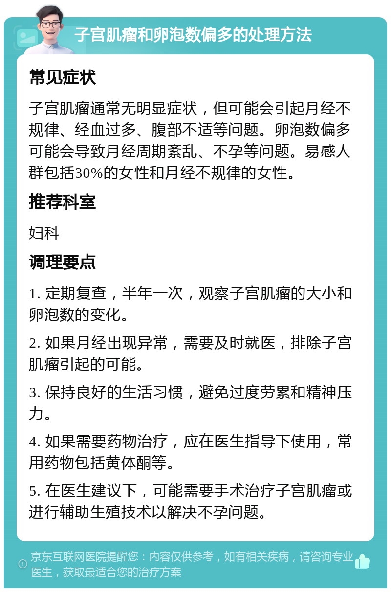 子宫肌瘤和卵泡数偏多的处理方法 常见症状 子宫肌瘤通常无明显症状，但可能会引起月经不规律、经血过多、腹部不适等问题。卵泡数偏多可能会导致月经周期紊乱、不孕等问题。易感人群包括30%的女性和月经不规律的女性。 推荐科室 妇科 调理要点 1. 定期复查，半年一次，观察子宫肌瘤的大小和卵泡数的变化。 2. 如果月经出现异常，需要及时就医，排除子宫肌瘤引起的可能。 3. 保持良好的生活习惯，避免过度劳累和精神压力。 4. 如果需要药物治疗，应在医生指导下使用，常用药物包括黄体酮等。 5. 在医生建议下，可能需要手术治疗子宫肌瘤或进行辅助生殖技术以解决不孕问题。