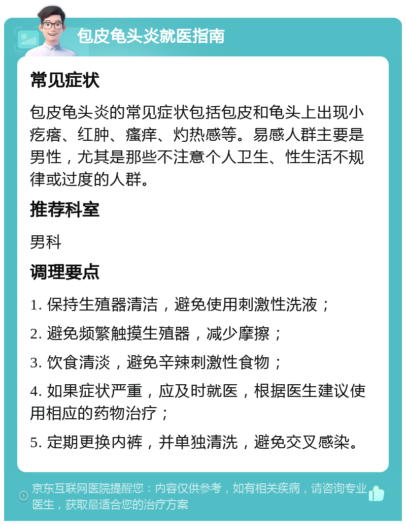 包皮龟头炎就医指南 常见症状 包皮龟头炎的常见症状包括包皮和龟头上出现小疙瘩、红肿、瘙痒、灼热感等。易感人群主要是男性，尤其是那些不注意个人卫生、性生活不规律或过度的人群。 推荐科室 男科 调理要点 1. 保持生殖器清洁，避免使用刺激性洗液； 2. 避免频繁触摸生殖器，减少摩擦； 3. 饮食清淡，避免辛辣刺激性食物； 4. 如果症状严重，应及时就医，根据医生建议使用相应的药物治疗； 5. 定期更换内裤，并单独清洗，避免交叉感染。