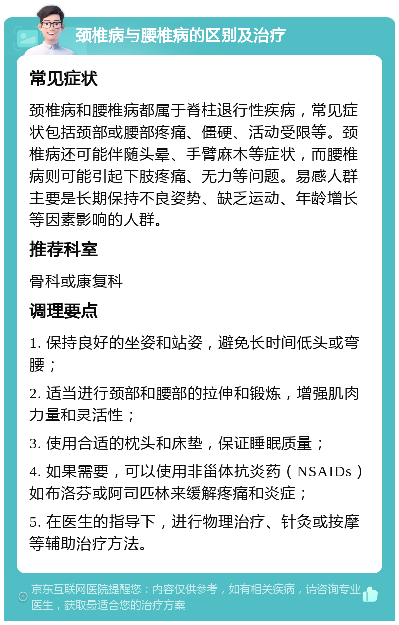 颈椎病与腰椎病的区别及治疗 常见症状 颈椎病和腰椎病都属于脊柱退行性疾病，常见症状包括颈部或腰部疼痛、僵硬、活动受限等。颈椎病还可能伴随头晕、手臂麻木等症状，而腰椎病则可能引起下肢疼痛、无力等问题。易感人群主要是长期保持不良姿势、缺乏运动、年龄增长等因素影响的人群。 推荐科室 骨科或康复科 调理要点 1. 保持良好的坐姿和站姿，避免长时间低头或弯腰； 2. 适当进行颈部和腰部的拉伸和锻炼，增强肌肉力量和灵活性； 3. 使用合适的枕头和床垫，保证睡眠质量； 4. 如果需要，可以使用非甾体抗炎药（NSAIDs）如布洛芬或阿司匹林来缓解疼痛和炎症； 5. 在医生的指导下，进行物理治疗、针灸或按摩等辅助治疗方法。