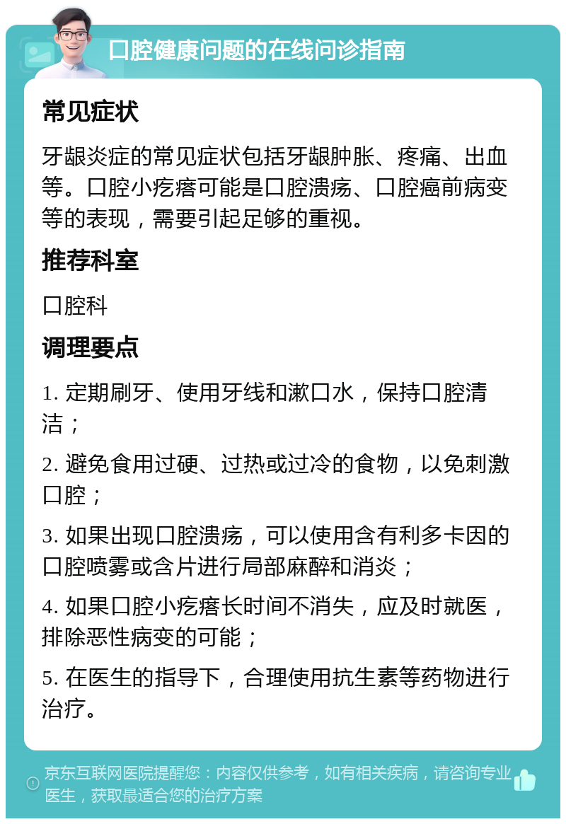 口腔健康问题的在线问诊指南 常见症状 牙龈炎症的常见症状包括牙龈肿胀、疼痛、出血等。口腔小疙瘩可能是口腔溃疡、口腔癌前病变等的表现，需要引起足够的重视。 推荐科室 口腔科 调理要点 1. 定期刷牙、使用牙线和漱口水，保持口腔清洁； 2. 避免食用过硬、过热或过冷的食物，以免刺激口腔； 3. 如果出现口腔溃疡，可以使用含有利多卡因的口腔喷雾或含片进行局部麻醉和消炎； 4. 如果口腔小疙瘩长时间不消失，应及时就医，排除恶性病变的可能； 5. 在医生的指导下，合理使用抗生素等药物进行治疗。