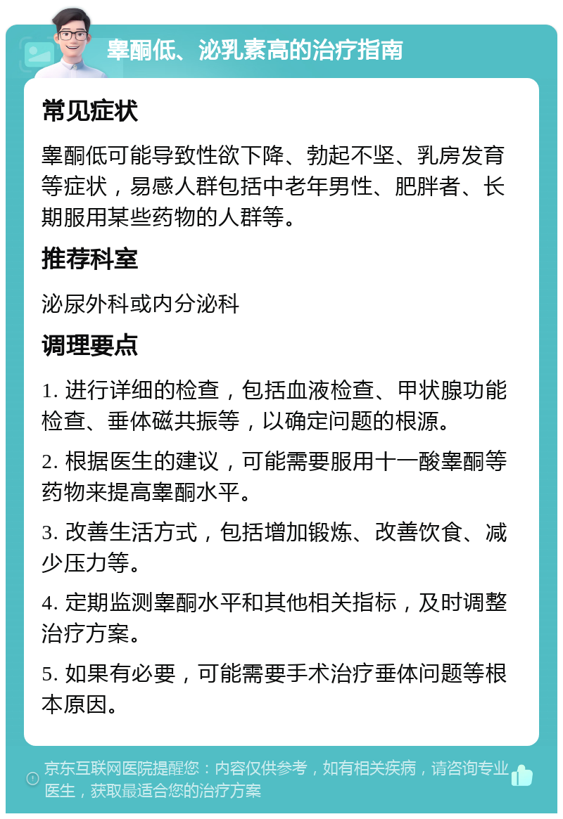 睾酮低、泌乳素高的治疗指南 常见症状 睾酮低可能导致性欲下降、勃起不坚、乳房发育等症状，易感人群包括中老年男性、肥胖者、长期服用某些药物的人群等。 推荐科室 泌尿外科或内分泌科 调理要点 1. 进行详细的检查，包括血液检查、甲状腺功能检查、垂体磁共振等，以确定问题的根源。 2. 根据医生的建议，可能需要服用十一酸睾酮等药物来提高睾酮水平。 3. 改善生活方式，包括增加锻炼、改善饮食、减少压力等。 4. 定期监测睾酮水平和其他相关指标，及时调整治疗方案。 5. 如果有必要，可能需要手术治疗垂体问题等根本原因。