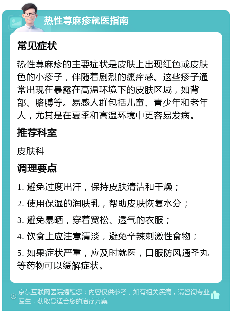 热性荨麻疹就医指南 常见症状 热性荨麻疹的主要症状是皮肤上出现红色或皮肤色的小疹子，伴随着剧烈的瘙痒感。这些疹子通常出现在暴露在高温环境下的皮肤区域，如背部、胳膊等。易感人群包括儿童、青少年和老年人，尤其是在夏季和高温环境中更容易发病。 推荐科室 皮肤科 调理要点 1. 避免过度出汗，保持皮肤清洁和干燥； 2. 使用保湿的润肤乳，帮助皮肤恢复水分； 3. 避免暴晒，穿着宽松、透气的衣服； 4. 饮食上应注意清淡，避免辛辣刺激性食物； 5. 如果症状严重，应及时就医，口服防风通圣丸等药物可以缓解症状。