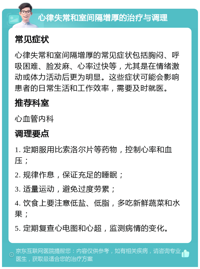 心律失常和室间隔增厚的治疗与调理 常见症状 心律失常和室间隔增厚的常见症状包括胸闷、呼吸困难、脸发麻、心率过快等，尤其是在情绪激动或体力活动后更为明显。这些症状可能会影响患者的日常生活和工作效率，需要及时就医。 推荐科室 心血管内科 调理要点 1. 定期服用比索洛尔片等药物，控制心率和血压； 2. 规律作息，保证充足的睡眠； 3. 适量运动，避免过度劳累； 4. 饮食上要注意低盐、低脂，多吃新鲜蔬菜和水果； 5. 定期复查心电图和心超，监测病情的变化。