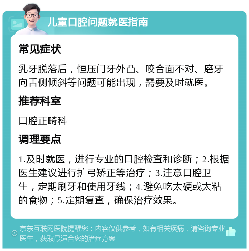 儿童口腔问题就医指南 常见症状 乳牙脱落后，恒压门牙外凸、咬合面不对、磨牙向舌侧倾斜等问题可能出现，需要及时就医。 推荐科室 口腔正畸科 调理要点 1.及时就医，进行专业的口腔检查和诊断；2.根据医生建议进行扩弓矫正等治疗；3.注意口腔卫生，定期刷牙和使用牙线；4.避免吃太硬或太粘的食物；5.定期复查，确保治疗效果。