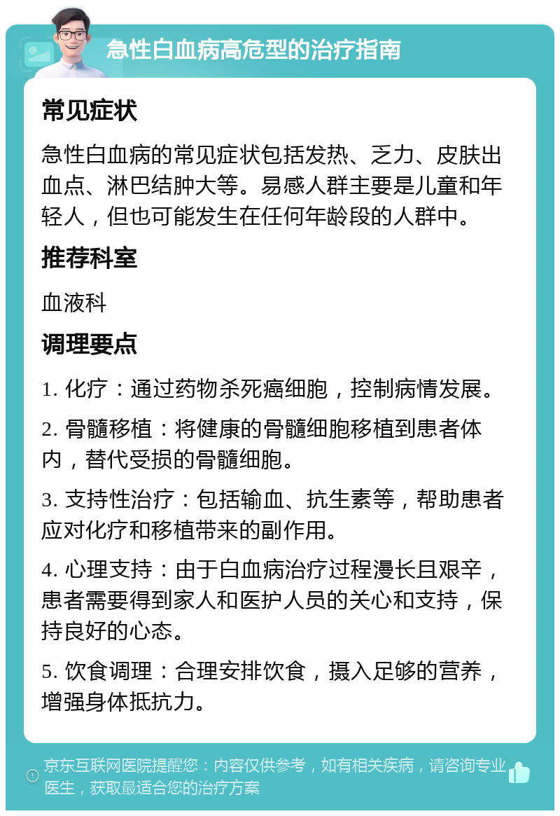 急性白血病高危型的治疗指南 常见症状 急性白血病的常见症状包括发热、乏力、皮肤出血点、淋巴结肿大等。易感人群主要是儿童和年轻人，但也可能发生在任何年龄段的人群中。 推荐科室 血液科 调理要点 1. 化疗：通过药物杀死癌细胞，控制病情发展。 2. 骨髓移植：将健康的骨髓细胞移植到患者体内，替代受损的骨髓细胞。 3. 支持性治疗：包括输血、抗生素等，帮助患者应对化疗和移植带来的副作用。 4. 心理支持：由于白血病治疗过程漫长且艰辛，患者需要得到家人和医护人员的关心和支持，保持良好的心态。 5. 饮食调理：合理安排饮食，摄入足够的营养，增强身体抵抗力。