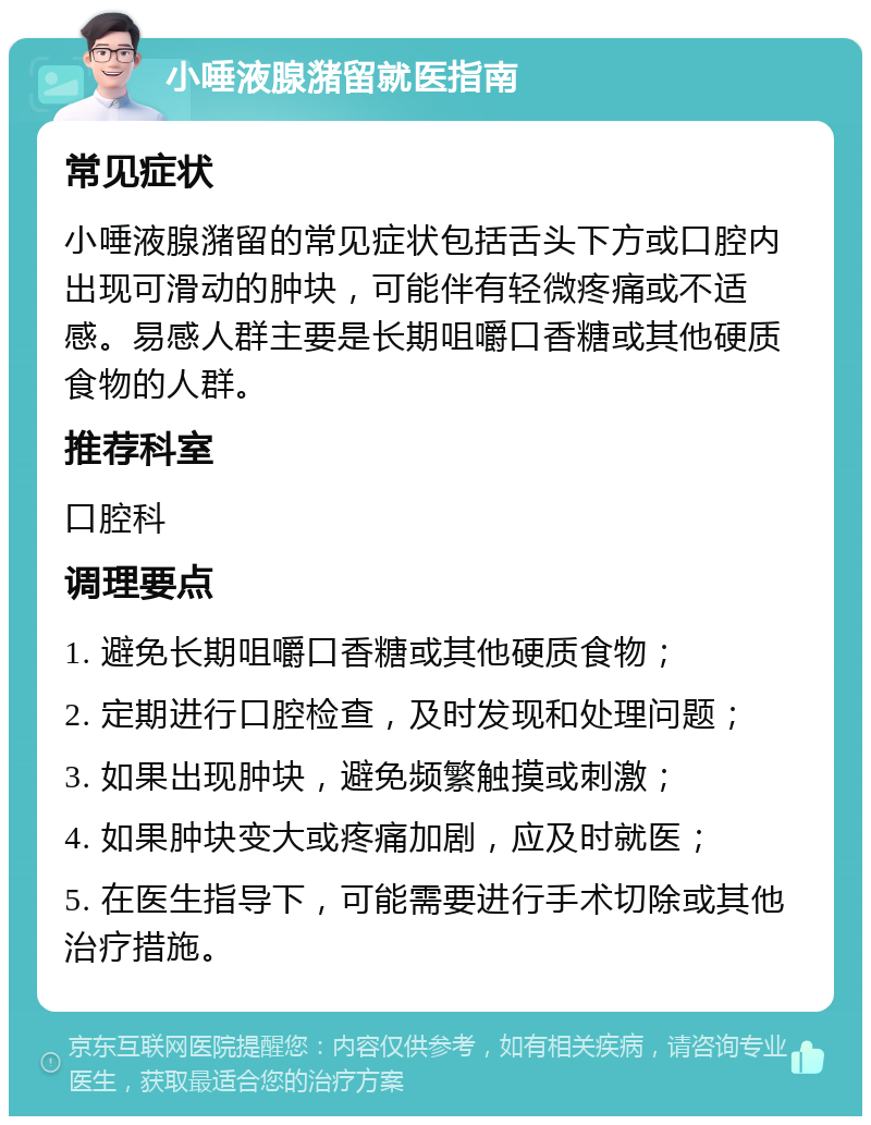 小唾液腺潴留就医指南 常见症状 小唾液腺潴留的常见症状包括舌头下方或口腔内出现可滑动的肿块，可能伴有轻微疼痛或不适感。易感人群主要是长期咀嚼口香糖或其他硬质食物的人群。 推荐科室 口腔科 调理要点 1. 避免长期咀嚼口香糖或其他硬质食物； 2. 定期进行口腔检查，及时发现和处理问题； 3. 如果出现肿块，避免频繁触摸或刺激； 4. 如果肿块变大或疼痛加剧，应及时就医； 5. 在医生指导下，可能需要进行手术切除或其他治疗措施。