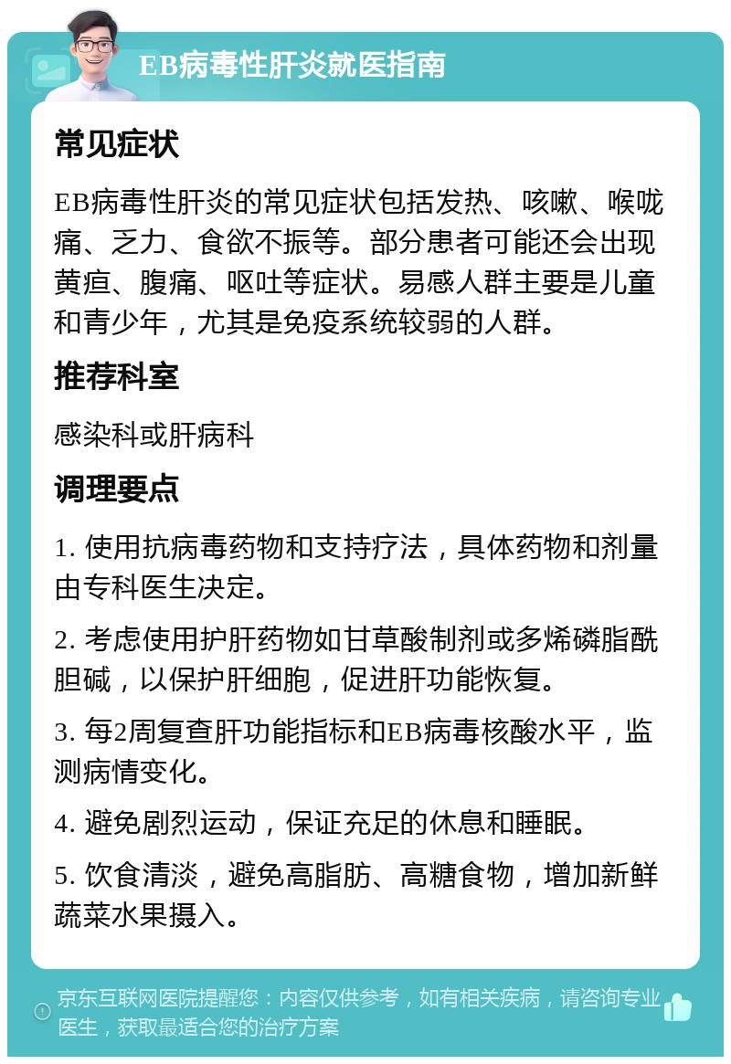 EB病毒性肝炎就医指南 常见症状 EB病毒性肝炎的常见症状包括发热、咳嗽、喉咙痛、乏力、食欲不振等。部分患者可能还会出现黄疸、腹痛、呕吐等症状。易感人群主要是儿童和青少年，尤其是免疫系统较弱的人群。 推荐科室 感染科或肝病科 调理要点 1. 使用抗病毒药物和支持疗法，具体药物和剂量由专科医生决定。 2. 考虑使用护肝药物如甘草酸制剂或多烯磷脂酰胆碱，以保护肝细胞，促进肝功能恢复。 3. 每2周复查肝功能指标和EB病毒核酸水平，监测病情变化。 4. 避免剧烈运动，保证充足的休息和睡眠。 5. 饮食清淡，避免高脂肪、高糖食物，增加新鲜蔬菜水果摄入。