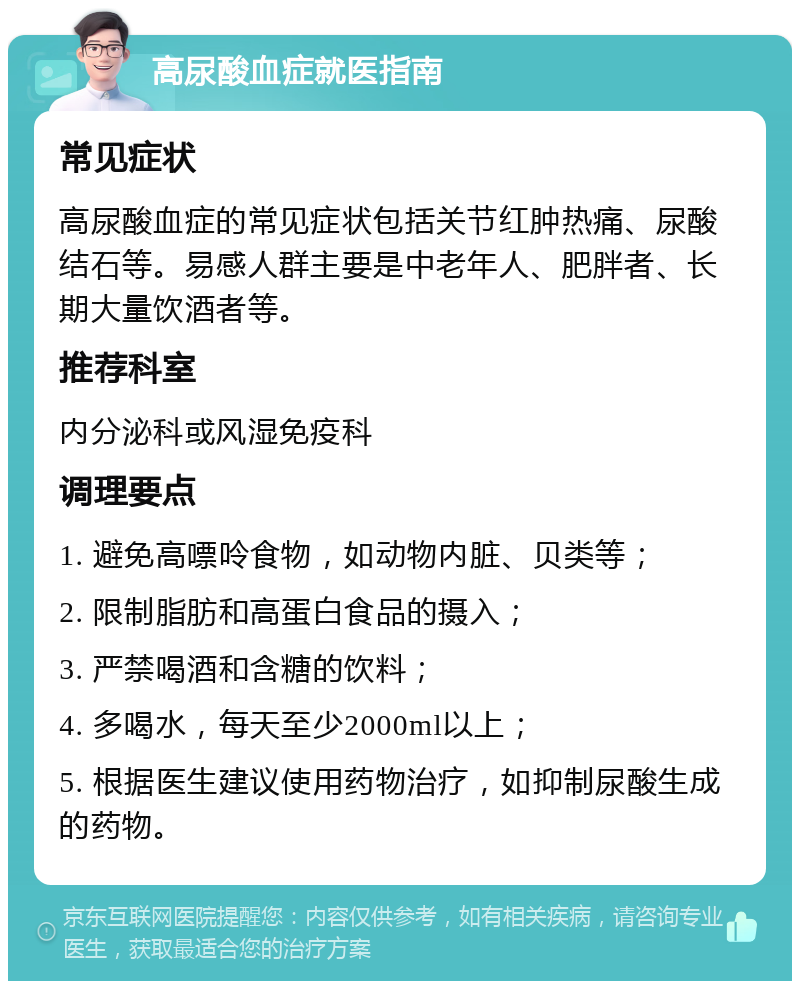 高尿酸血症就医指南 常见症状 高尿酸血症的常见症状包括关节红肿热痛、尿酸结石等。易感人群主要是中老年人、肥胖者、长期大量饮酒者等。 推荐科室 内分泌科或风湿免疫科 调理要点 1. 避免高嘌呤食物，如动物内脏、贝类等； 2. 限制脂肪和高蛋白食品的摄入； 3. 严禁喝酒和含糖的饮料； 4. 多喝水，每天至少2000ml以上； 5. 根据医生建议使用药物治疗，如抑制尿酸生成的药物。