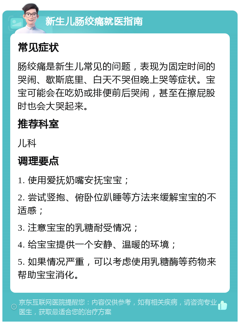 新生儿肠绞痛就医指南 常见症状 肠绞痛是新生儿常见的问题，表现为固定时间的哭闹、歇斯底里、白天不哭但晚上哭等症状。宝宝可能会在吃奶或排便前后哭闹，甚至在擦屁股时也会大哭起来。 推荐科室 儿科 调理要点 1. 使用爱抚奶嘴安抚宝宝； 2. 尝试竖抱、俯卧位趴睡等方法来缓解宝宝的不适感； 3. 注意宝宝的乳糖耐受情况； 4. 给宝宝提供一个安静、温暖的环境； 5. 如果情况严重，可以考虑使用乳糖酶等药物来帮助宝宝消化。