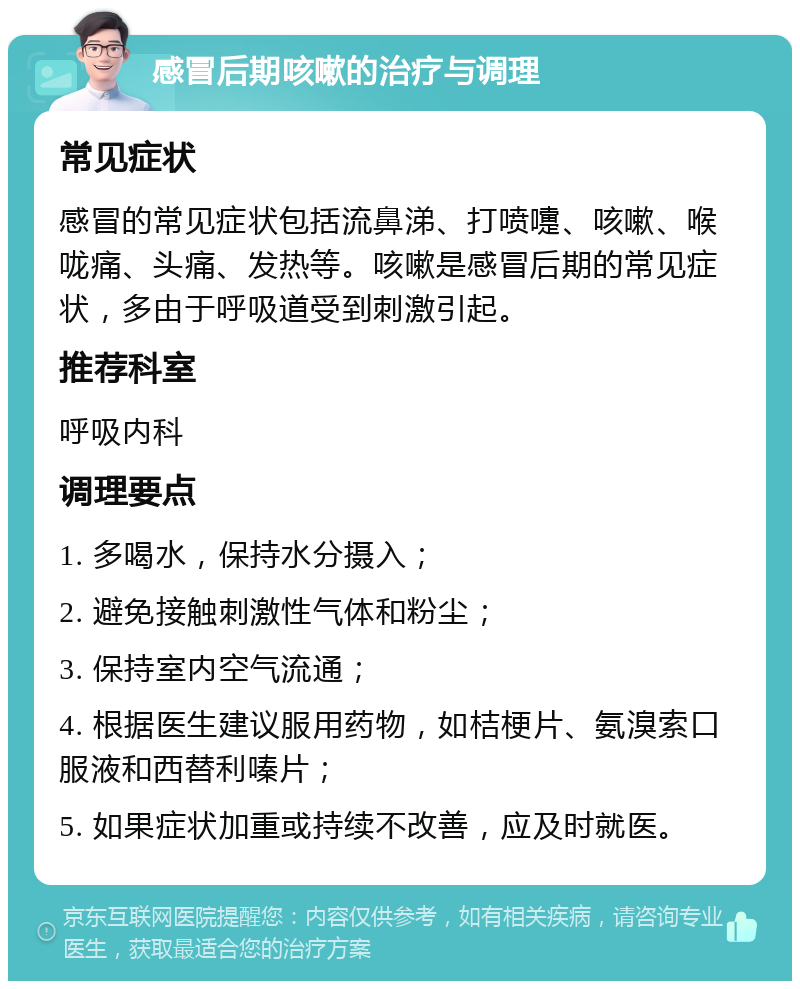 感冒后期咳嗽的治疗与调理 常见症状 感冒的常见症状包括流鼻涕、打喷嚏、咳嗽、喉咙痛、头痛、发热等。咳嗽是感冒后期的常见症状，多由于呼吸道受到刺激引起。 推荐科室 呼吸内科 调理要点 1. 多喝水，保持水分摄入； 2. 避免接触刺激性气体和粉尘； 3. 保持室内空气流通； 4. 根据医生建议服用药物，如桔梗片、氨溴索口服液和西替利嗪片； 5. 如果症状加重或持续不改善，应及时就医。