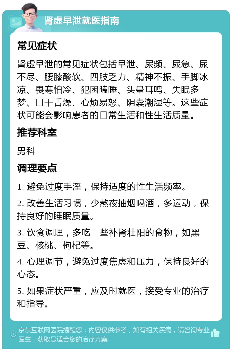 肾虚早泄就医指南 常见症状 肾虚早泄的常见症状包括早泄、尿频、尿急、尿不尽、腰膝酸软、四肢乏力、精神不振、手脚冰凉、畏寒怕冷、犯困瞌睡、头晕耳鸣、失眠多梦、口干舌燥、心烦易怒、阴囊潮湿等。这些症状可能会影响患者的日常生活和性生活质量。 推荐科室 男科 调理要点 1. 避免过度手淫，保持适度的性生活频率。 2. 改善生活习惯，少熬夜抽烟喝酒，多运动，保持良好的睡眠质量。 3. 饮食调理，多吃一些补肾壮阳的食物，如黑豆、核桃、枸杞等。 4. 心理调节，避免过度焦虑和压力，保持良好的心态。 5. 如果症状严重，应及时就医，接受专业的治疗和指导。