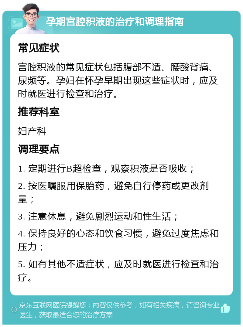 孕期宫腔积液的治疗和调理指南 常见症状 宫腔积液的常见症状包括腹部不适、腰酸背痛、尿频等。孕妇在怀孕早期出现这些症状时，应及时就医进行检查和治疗。 推荐科室 妇产科 调理要点 1. 定期进行B超检查，观察积液是否吸收； 2. 按医嘱服用保胎药，避免自行停药或更改剂量； 3. 注意休息，避免剧烈运动和性生活； 4. 保持良好的心态和饮食习惯，避免过度焦虑和压力； 5. 如有其他不适症状，应及时就医进行检查和治疗。