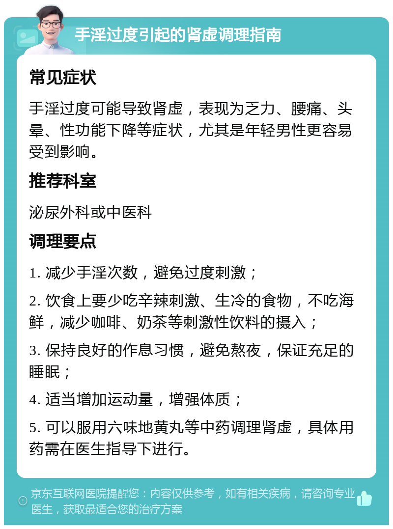 手淫过度引起的肾虚调理指南 常见症状 手淫过度可能导致肾虚，表现为乏力、腰痛、头晕、性功能下降等症状，尤其是年轻男性更容易受到影响。 推荐科室 泌尿外科或中医科 调理要点 1. 减少手淫次数，避免过度刺激； 2. 饮食上要少吃辛辣刺激、生冷的食物，不吃海鲜，减少咖啡、奶茶等刺激性饮料的摄入； 3. 保持良好的作息习惯，避免熬夜，保证充足的睡眠； 4. 适当增加运动量，增强体质； 5. 可以服用六味地黄丸等中药调理肾虚，具体用药需在医生指导下进行。