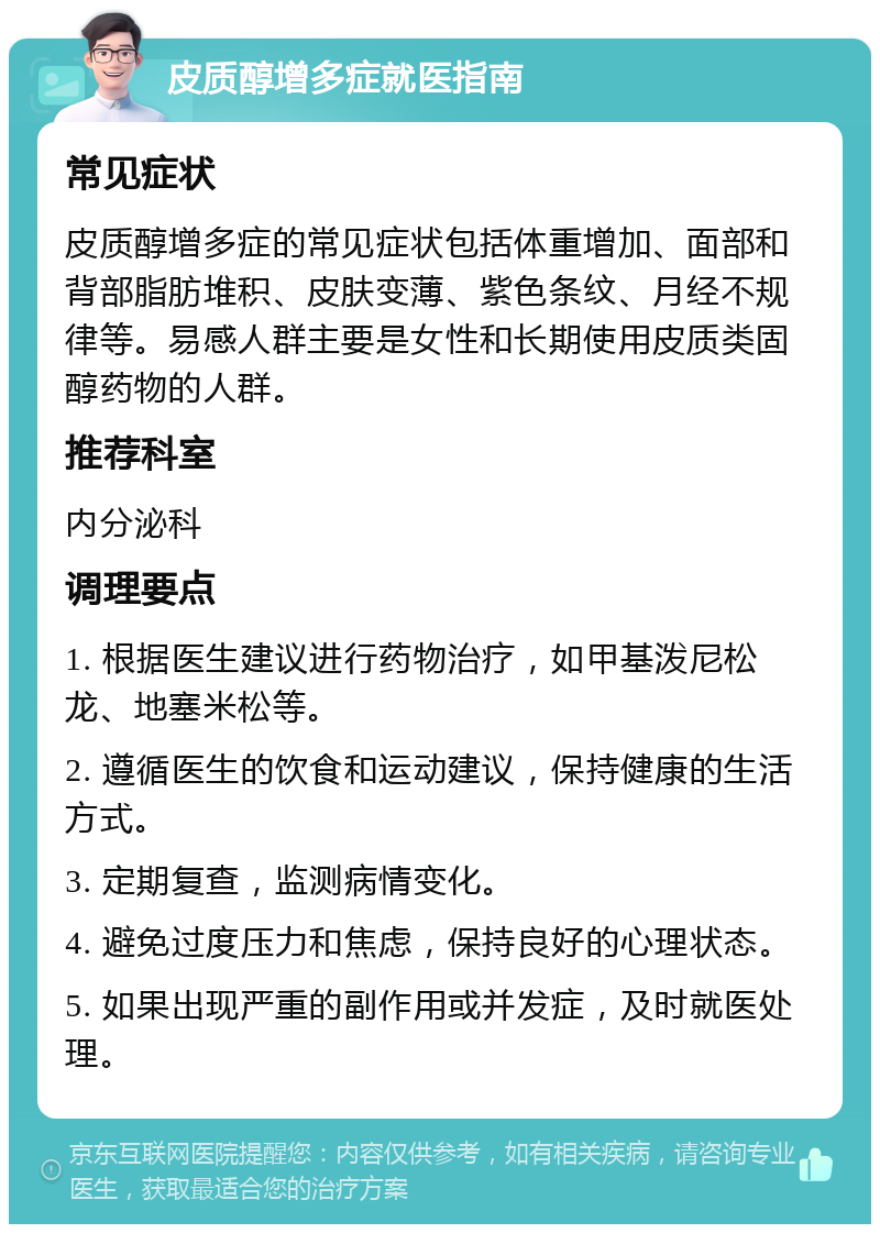 皮质醇增多症就医指南 常见症状 皮质醇增多症的常见症状包括体重增加、面部和背部脂肪堆积、皮肤变薄、紫色条纹、月经不规律等。易感人群主要是女性和长期使用皮质类固醇药物的人群。 推荐科室 内分泌科 调理要点 1. 根据医生建议进行药物治疗，如甲基泼尼松龙、地塞米松等。 2. 遵循医生的饮食和运动建议，保持健康的生活方式。 3. 定期复查，监测病情变化。 4. 避免过度压力和焦虑，保持良好的心理状态。 5. 如果出现严重的副作用或并发症，及时就医处理。