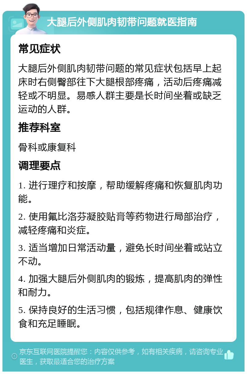 大腿后外侧肌肉韧带问题就医指南 常见症状 大腿后外侧肌肉韧带问题的常见症状包括早上起床时右侧臀部往下大腿根部疼痛，活动后疼痛减轻或不明显。易感人群主要是长时间坐着或缺乏运动的人群。 推荐科室 骨科或康复科 调理要点 1. 进行理疗和按摩，帮助缓解疼痛和恢复肌肉功能。 2. 使用氟比洛芬凝胶贴膏等药物进行局部治疗，减轻疼痛和炎症。 3. 适当增加日常活动量，避免长时间坐着或站立不动。 4. 加强大腿后外侧肌肉的锻炼，提高肌肉的弹性和耐力。 5. 保持良好的生活习惯，包括规律作息、健康饮食和充足睡眠。