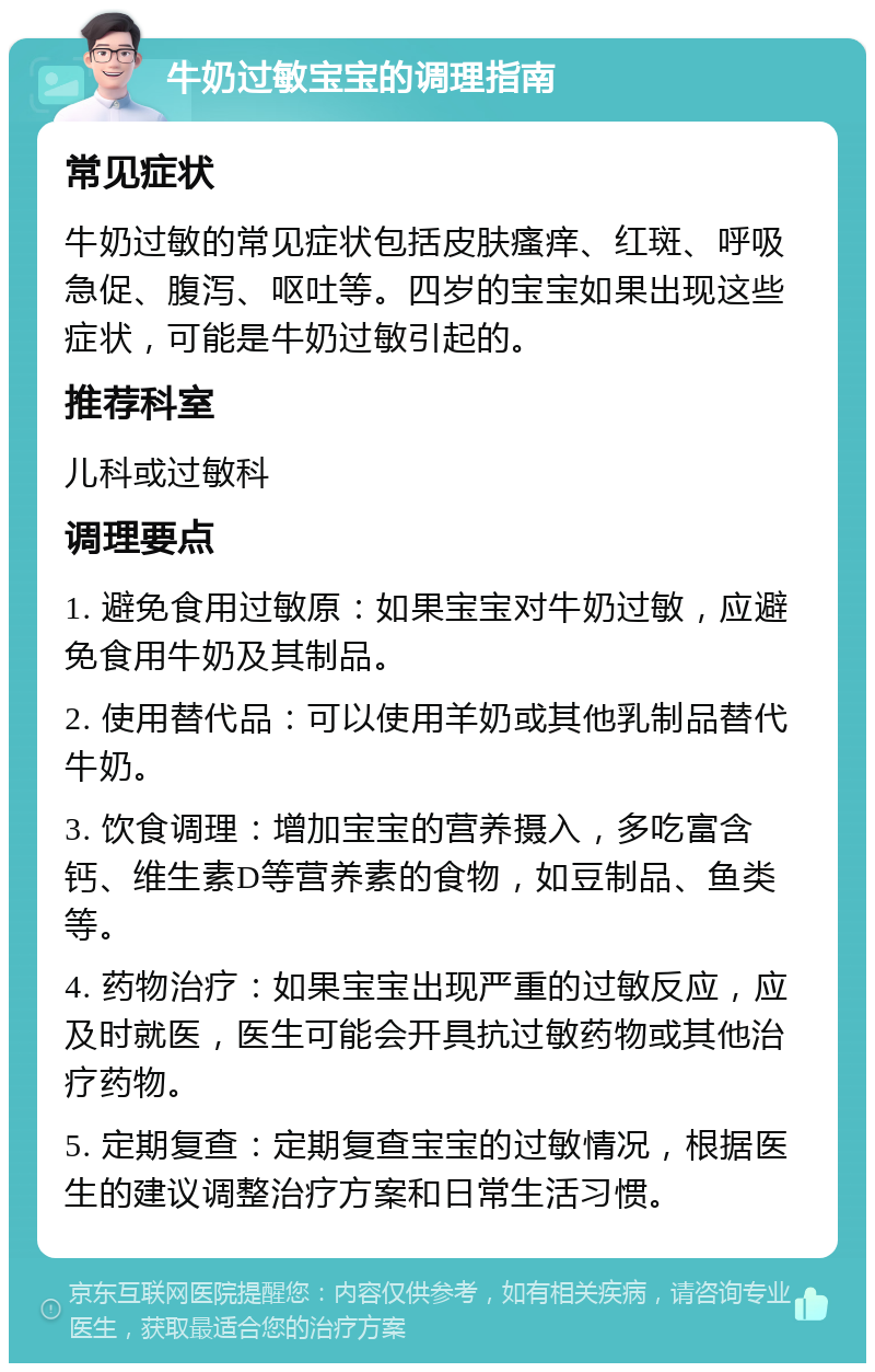 牛奶过敏宝宝的调理指南 常见症状 牛奶过敏的常见症状包括皮肤瘙痒、红斑、呼吸急促、腹泻、呕吐等。四岁的宝宝如果出现这些症状，可能是牛奶过敏引起的。 推荐科室 儿科或过敏科 调理要点 1. 避免食用过敏原：如果宝宝对牛奶过敏，应避免食用牛奶及其制品。 2. 使用替代品：可以使用羊奶或其他乳制品替代牛奶。 3. 饮食调理：增加宝宝的营养摄入，多吃富含钙、维生素D等营养素的食物，如豆制品、鱼类等。 4. 药物治疗：如果宝宝出现严重的过敏反应，应及时就医，医生可能会开具抗过敏药物或其他治疗药物。 5. 定期复查：定期复查宝宝的过敏情况，根据医生的建议调整治疗方案和日常生活习惯。