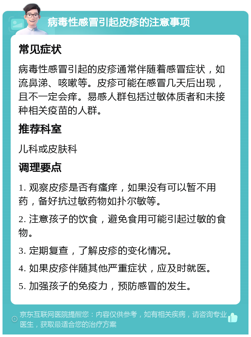 病毒性感冒引起皮疹的注意事项 常见症状 病毒性感冒引起的皮疹通常伴随着感冒症状，如流鼻涕、咳嗽等。皮疹可能在感冒几天后出现，且不一定会痒。易感人群包括过敏体质者和未接种相关疫苗的人群。 推荐科室 儿科或皮肤科 调理要点 1. 观察皮疹是否有瘙痒，如果没有可以暂不用药，备好抗过敏药物如扑尔敏等。 2. 注意孩子的饮食，避免食用可能引起过敏的食物。 3. 定期复查，了解皮疹的变化情况。 4. 如果皮疹伴随其他严重症状，应及时就医。 5. 加强孩子的免疫力，预防感冒的发生。