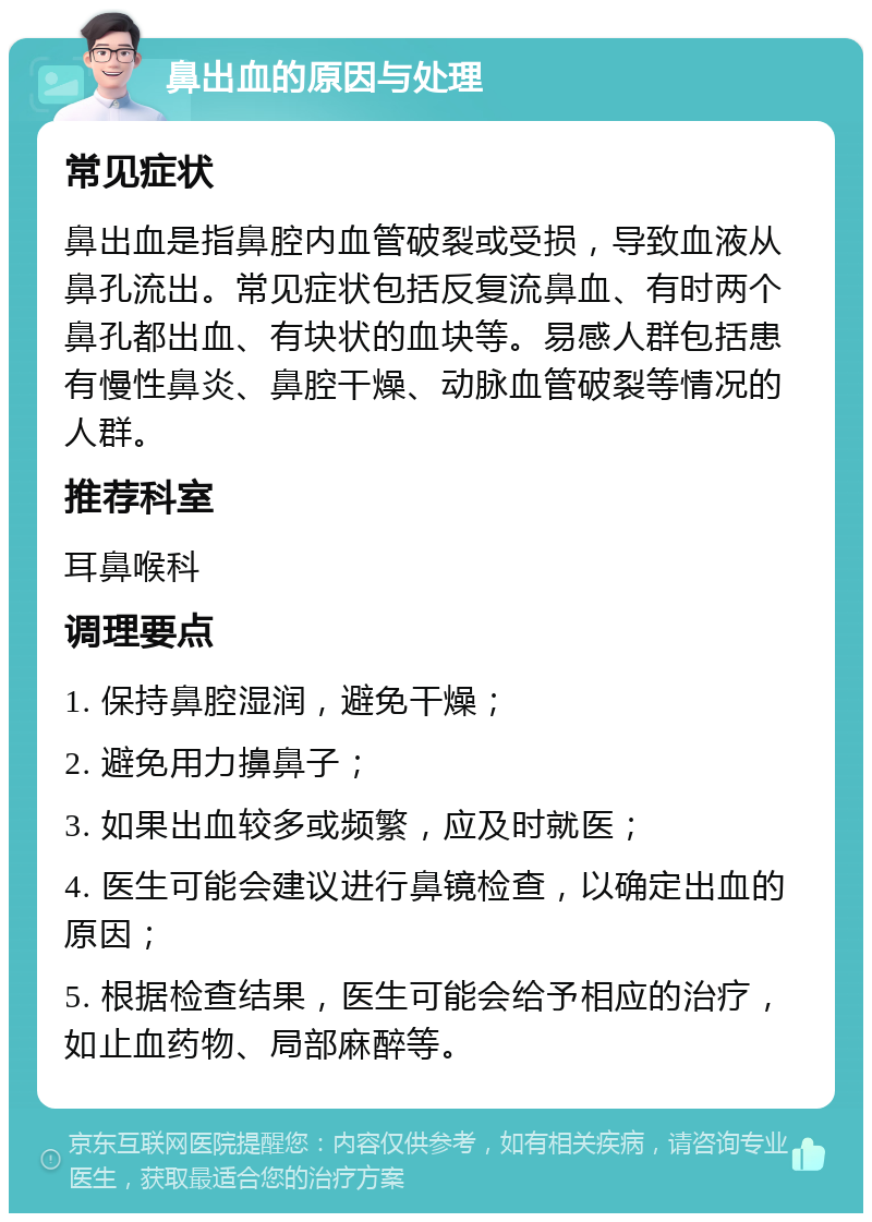 鼻出血的原因与处理 常见症状 鼻出血是指鼻腔内血管破裂或受损，导致血液从鼻孔流出。常见症状包括反复流鼻血、有时两个鼻孔都出血、有块状的血块等。易感人群包括患有慢性鼻炎、鼻腔干燥、动脉血管破裂等情况的人群。 推荐科室 耳鼻喉科 调理要点 1. 保持鼻腔湿润，避免干燥； 2. 避免用力擤鼻子； 3. 如果出血较多或频繁，应及时就医； 4. 医生可能会建议进行鼻镜检查，以确定出血的原因； 5. 根据检查结果，医生可能会给予相应的治疗，如止血药物、局部麻醉等。