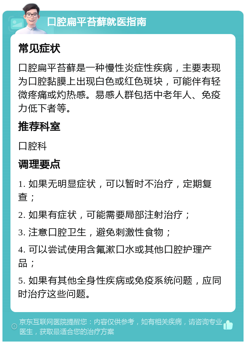 口腔扁平苔藓就医指南 常见症状 口腔扁平苔藓是一种慢性炎症性疾病，主要表现为口腔黏膜上出现白色或红色斑块，可能伴有轻微疼痛或灼热感。易感人群包括中老年人、免疫力低下者等。 推荐科室 口腔科 调理要点 1. 如果无明显症状，可以暂时不治疗，定期复查； 2. 如果有症状，可能需要局部注射治疗； 3. 注意口腔卫生，避免刺激性食物； 4. 可以尝试使用含氟漱口水或其他口腔护理产品； 5. 如果有其他全身性疾病或免疫系统问题，应同时治疗这些问题。