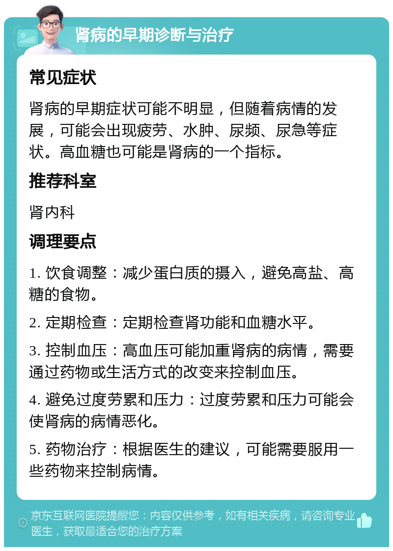 肾病的早期诊断与治疗 常见症状 肾病的早期症状可能不明显，但随着病情的发展，可能会出现疲劳、水肿、尿频、尿急等症状。高血糖也可能是肾病的一个指标。 推荐科室 肾内科 调理要点 1. 饮食调整：减少蛋白质的摄入，避免高盐、高糖的食物。 2. 定期检查：定期检查肾功能和血糖水平。 3. 控制血压：高血压可能加重肾病的病情，需要通过药物或生活方式的改变来控制血压。 4. 避免过度劳累和压力：过度劳累和压力可能会使肾病的病情恶化。 5. 药物治疗：根据医生的建议，可能需要服用一些药物来控制病情。