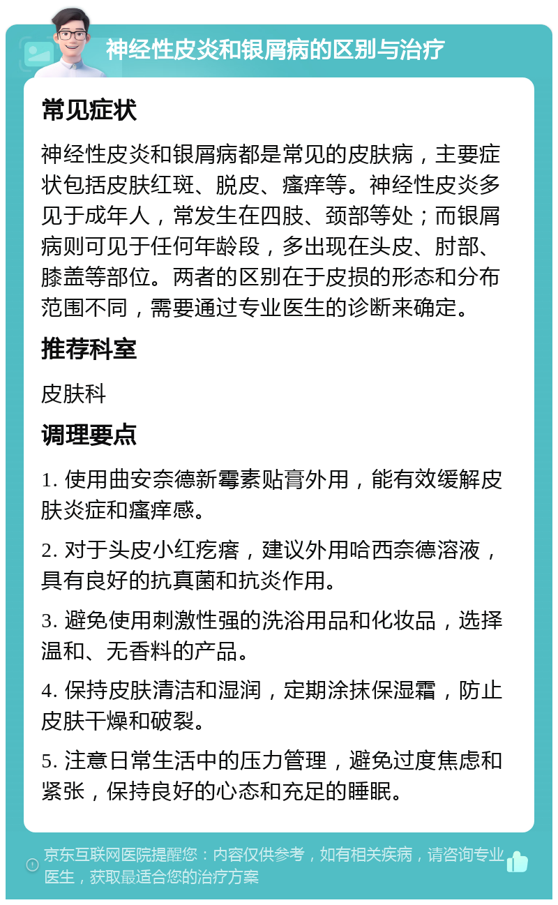 神经性皮炎和银屑病的区别与治疗 常见症状 神经性皮炎和银屑病都是常见的皮肤病，主要症状包括皮肤红斑、脱皮、瘙痒等。神经性皮炎多见于成年人，常发生在四肢、颈部等处；而银屑病则可见于任何年龄段，多出现在头皮、肘部、膝盖等部位。两者的区别在于皮损的形态和分布范围不同，需要通过专业医生的诊断来确定。 推荐科室 皮肤科 调理要点 1. 使用曲安奈德新霉素贴膏外用，能有效缓解皮肤炎症和瘙痒感。 2. 对于头皮小红疙瘩，建议外用哈西奈德溶液，具有良好的抗真菌和抗炎作用。 3. 避免使用刺激性强的洗浴用品和化妆品，选择温和、无香料的产品。 4. 保持皮肤清洁和湿润，定期涂抹保湿霜，防止皮肤干燥和破裂。 5. 注意日常生活中的压力管理，避免过度焦虑和紧张，保持良好的心态和充足的睡眠。