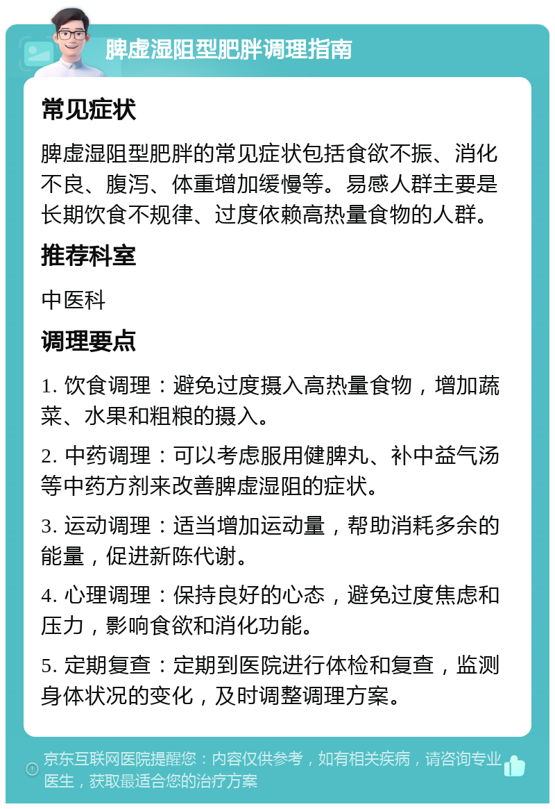 脾虚湿阻型肥胖调理指南 常见症状 脾虚湿阻型肥胖的常见症状包括食欲不振、消化不良、腹泻、体重增加缓慢等。易感人群主要是长期饮食不规律、过度依赖高热量食物的人群。 推荐科室 中医科 调理要点 1. 饮食调理：避免过度摄入高热量食物，增加蔬菜、水果和粗粮的摄入。 2. 中药调理：可以考虑服用健脾丸、补中益气汤等中药方剂来改善脾虚湿阻的症状。 3. 运动调理：适当增加运动量，帮助消耗多余的能量，促进新陈代谢。 4. 心理调理：保持良好的心态，避免过度焦虑和压力，影响食欲和消化功能。 5. 定期复查：定期到医院进行体检和复查，监测身体状况的变化，及时调整调理方案。