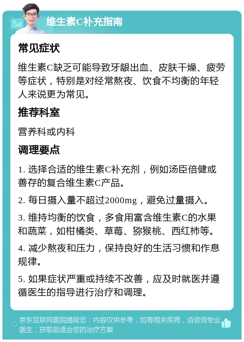 维生素C补充指南 常见症状 维生素C缺乏可能导致牙龈出血、皮肤干燥、疲劳等症状，特别是对经常熬夜、饮食不均衡的年轻人来说更为常见。 推荐科室 营养科或内科 调理要点 1. 选择合适的维生素C补充剂，例如汤臣倍健或善存的复合维生素C产品。 2. 每日摄入量不超过2000mg，避免过量摄入。 3. 维持均衡的饮食，多食用富含维生素C的水果和蔬菜，如柑橘类、草莓、猕猴桃、西红柿等。 4. 减少熬夜和压力，保持良好的生活习惯和作息规律。 5. 如果症状严重或持续不改善，应及时就医并遵循医生的指导进行治疗和调理。