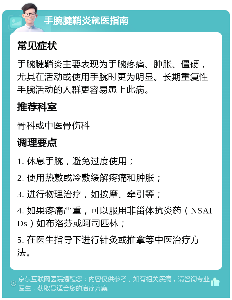 手腕腱鞘炎就医指南 常见症状 手腕腱鞘炎主要表现为手腕疼痛、肿胀、僵硬，尤其在活动或使用手腕时更为明显。长期重复性手腕活动的人群更容易患上此病。 推荐科室 骨科或中医骨伤科 调理要点 1. 休息手腕，避免过度使用； 2. 使用热敷或冷敷缓解疼痛和肿胀； 3. 进行物理治疗，如按摩、牵引等； 4. 如果疼痛严重，可以服用非甾体抗炎药（NSAIDs）如布洛芬或阿司匹林； 5. 在医生指导下进行针灸或推拿等中医治疗方法。