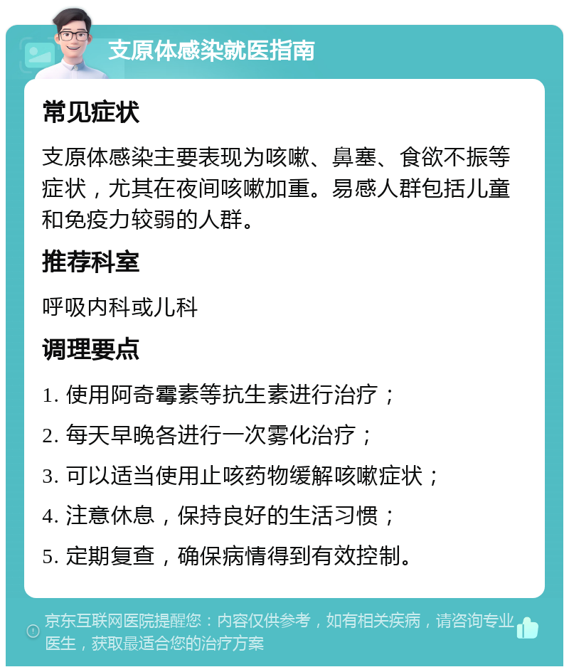 支原体感染就医指南 常见症状 支原体感染主要表现为咳嗽、鼻塞、食欲不振等症状，尤其在夜间咳嗽加重。易感人群包括儿童和免疫力较弱的人群。 推荐科室 呼吸内科或儿科 调理要点 1. 使用阿奇霉素等抗生素进行治疗； 2. 每天早晚各进行一次雾化治疗； 3. 可以适当使用止咳药物缓解咳嗽症状； 4. 注意休息，保持良好的生活习惯； 5. 定期复查，确保病情得到有效控制。