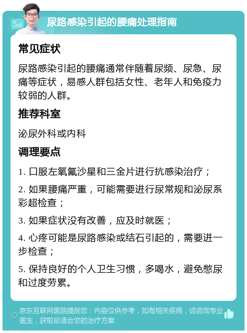 尿路感染引起的腰痛处理指南 常见症状 尿路感染引起的腰痛通常伴随着尿频、尿急、尿痛等症状，易感人群包括女性、老年人和免疫力较弱的人群。 推荐科室 泌尿外科或内科 调理要点 1. 口服左氧氟沙星和三金片进行抗感染治疗； 2. 如果腰痛严重，可能需要进行尿常规和泌尿系彩超检查； 3. 如果症状没有改善，应及时就医； 4. 心疼可能是尿路感染或结石引起的，需要进一步检查； 5. 保持良好的个人卫生习惯，多喝水，避免憋尿和过度劳累。