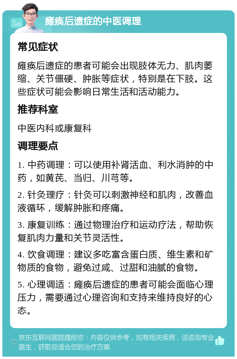 瘫痪后遗症的中医调理 常见症状 瘫痪后遗症的患者可能会出现肢体无力、肌肉萎缩、关节僵硬、肿胀等症状，特别是在下肢。这些症状可能会影响日常生活和活动能力。 推荐科室 中医内科或康复科 调理要点 1. 中药调理：可以使用补肾活血、利水消肿的中药，如黄芪、当归、川芎等。 2. 针灸理疗：针灸可以刺激神经和肌肉，改善血液循环，缓解肿胀和疼痛。 3. 康复训练：通过物理治疗和运动疗法，帮助恢复肌肉力量和关节灵活性。 4. 饮食调理：建议多吃富含蛋白质、维生素和矿物质的食物，避免过咸、过甜和油腻的食物。 5. 心理调适：瘫痪后遗症的患者可能会面临心理压力，需要通过心理咨询和支持来维持良好的心态。