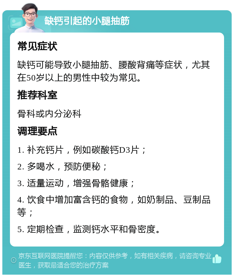 缺钙引起的小腿抽筋 常见症状 缺钙可能导致小腿抽筋、腰酸背痛等症状，尤其在50岁以上的男性中较为常见。 推荐科室 骨科或内分泌科 调理要点 1. 补充钙片，例如碳酸钙D3片； 2. 多喝水，预防便秘； 3. 适量运动，增强骨骼健康； 4. 饮食中增加富含钙的食物，如奶制品、豆制品等； 5. 定期检查，监测钙水平和骨密度。