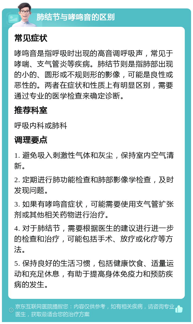 肺结节与哮鸣音的区别 常见症状 哮鸣音是指呼吸时出现的高音调呼吸声，常见于哮喘、支气管炎等疾病。肺结节则是指肺部出现的小的、圆形或不规则形的影像，可能是良性或恶性的。两者在症状和性质上有明显区别，需要通过专业的医学检查来确定诊断。 推荐科室 呼吸内科或肺科 调理要点 1. 避免吸入刺激性气体和灰尘，保持室内空气清新。 2. 定期进行肺功能检查和肺部影像学检查，及时发现问题。 3. 如果有哮鸣音症状，可能需要使用支气管扩张剂或其他相关药物进行治疗。 4. 对于肺结节，需要根据医生的建议进行进一步的检查和治疗，可能包括手术、放疗或化疗等方法。 5. 保持良好的生活习惯，包括健康饮食、适量运动和充足休息，有助于提高身体免疫力和预防疾病的发生。