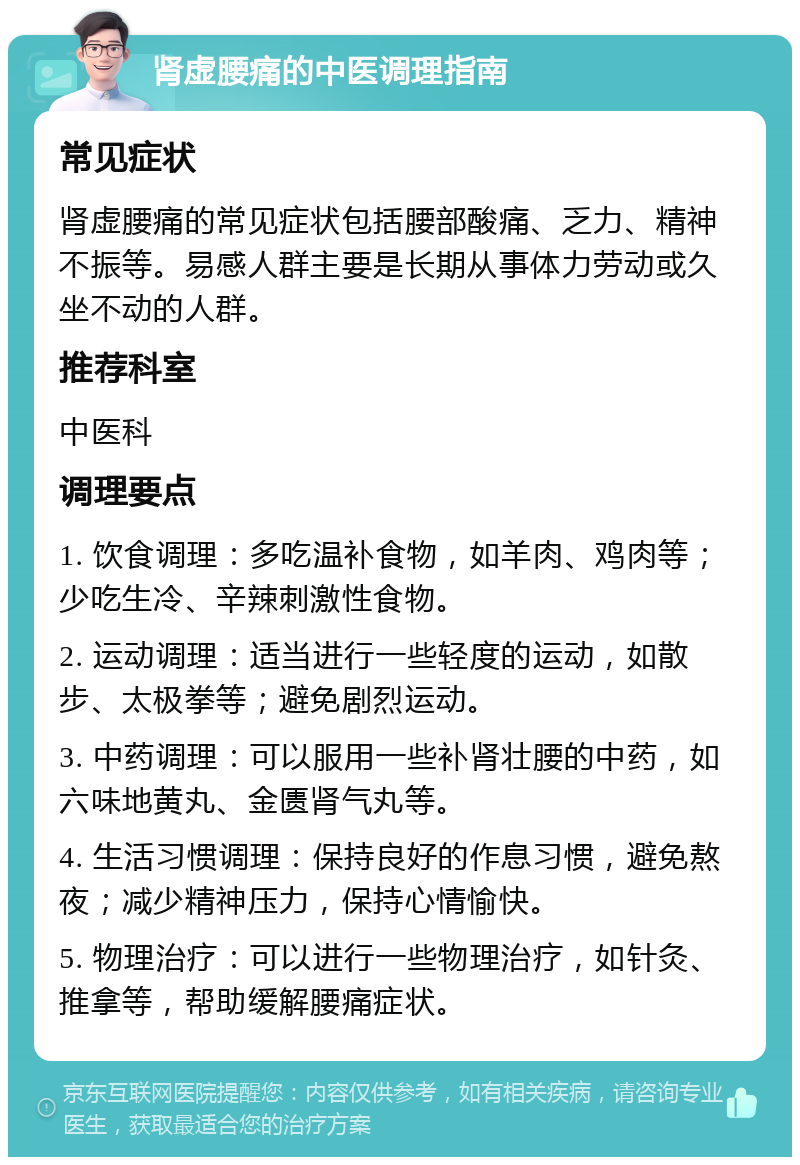 肾虚腰痛的中医调理指南 常见症状 肾虚腰痛的常见症状包括腰部酸痛、乏力、精神不振等。易感人群主要是长期从事体力劳动或久坐不动的人群。 推荐科室 中医科 调理要点 1. 饮食调理：多吃温补食物，如羊肉、鸡肉等；少吃生冷、辛辣刺激性食物。 2. 运动调理：适当进行一些轻度的运动，如散步、太极拳等；避免剧烈运动。 3. 中药调理：可以服用一些补肾壮腰的中药，如六味地黄丸、金匮肾气丸等。 4. 生活习惯调理：保持良好的作息习惯，避免熬夜；减少精神压力，保持心情愉快。 5. 物理治疗：可以进行一些物理治疗，如针灸、推拿等，帮助缓解腰痛症状。