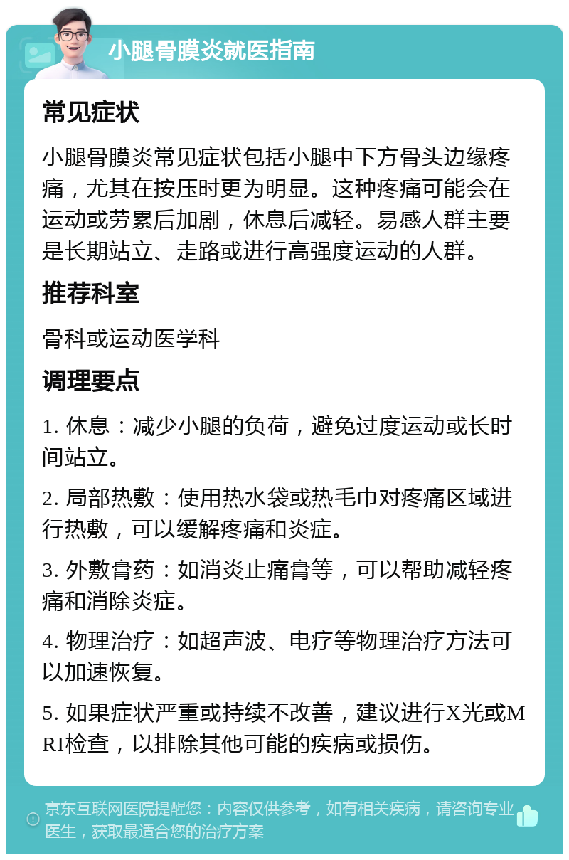 小腿骨膜炎就医指南 常见症状 小腿骨膜炎常见症状包括小腿中下方骨头边缘疼痛，尤其在按压时更为明显。这种疼痛可能会在运动或劳累后加剧，休息后减轻。易感人群主要是长期站立、走路或进行高强度运动的人群。 推荐科室 骨科或运动医学科 调理要点 1. 休息：减少小腿的负荷，避免过度运动或长时间站立。 2. 局部热敷：使用热水袋或热毛巾对疼痛区域进行热敷，可以缓解疼痛和炎症。 3. 外敷膏药：如消炎止痛膏等，可以帮助减轻疼痛和消除炎症。 4. 物理治疗：如超声波、电疗等物理治疗方法可以加速恢复。 5. 如果症状严重或持续不改善，建议进行X光或MRI检查，以排除其他可能的疾病或损伤。