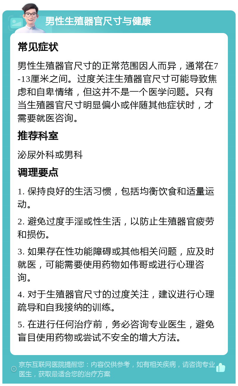 男性生殖器官尺寸与健康 常见症状 男性生殖器官尺寸的正常范围因人而异，通常在7-13厘米之间。过度关注生殖器官尺寸可能导致焦虑和自卑情绪，但这并不是一个医学问题。只有当生殖器官尺寸明显偏小或伴随其他症状时，才需要就医咨询。 推荐科室 泌尿外科或男科 调理要点 1. 保持良好的生活习惯，包括均衡饮食和适量运动。 2. 避免过度手淫或性生活，以防止生殖器官疲劳和损伤。 3. 如果存在性功能障碍或其他相关问题，应及时就医，可能需要使用药物如伟哥或进行心理咨询。 4. 对于生殖器官尺寸的过度关注，建议进行心理疏导和自我接纳的训练。 5. 在进行任何治疗前，务必咨询专业医生，避免盲目使用药物或尝试不安全的增大方法。