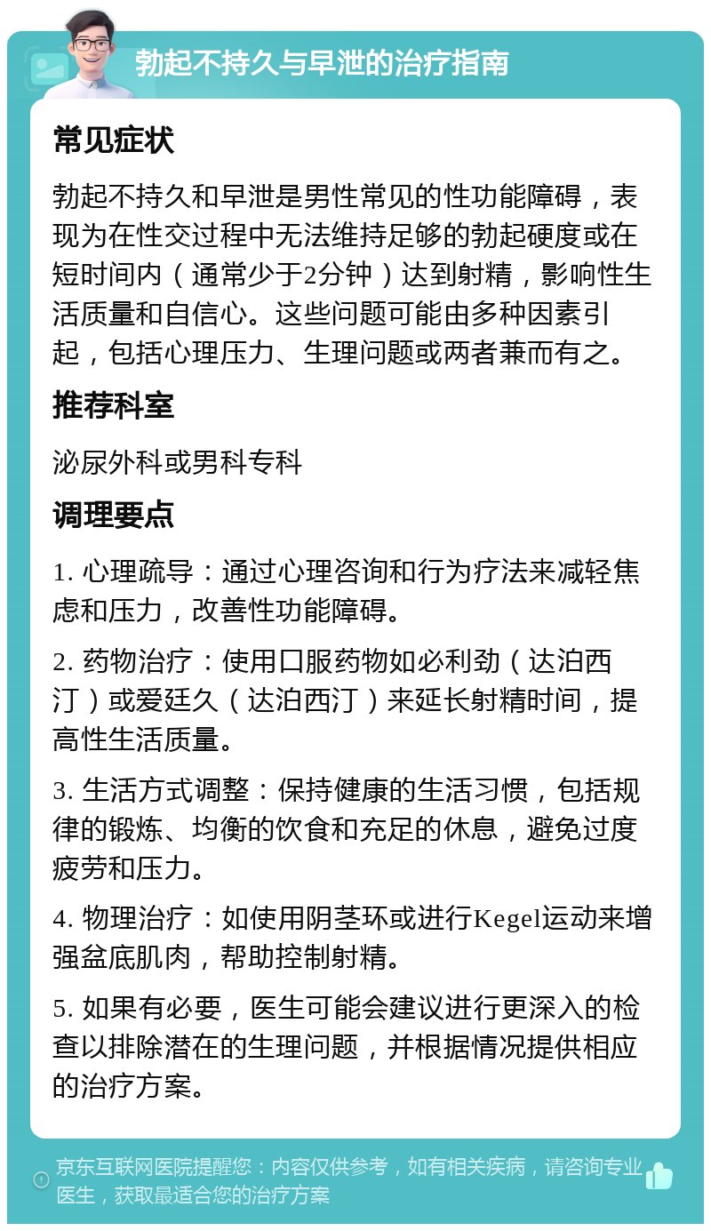 勃起不持久与早泄的治疗指南 常见症状 勃起不持久和早泄是男性常见的性功能障碍，表现为在性交过程中无法维持足够的勃起硬度或在短时间内（通常少于2分钟）达到射精，影响性生活质量和自信心。这些问题可能由多种因素引起，包括心理压力、生理问题或两者兼而有之。 推荐科室 泌尿外科或男科专科 调理要点 1. 心理疏导：通过心理咨询和行为疗法来减轻焦虑和压力，改善性功能障碍。 2. 药物治疗：使用口服药物如必利劲（达泊西汀）或爱廷久（达泊西汀）来延长射精时间，提高性生活质量。 3. 生活方式调整：保持健康的生活习惯，包括规律的锻炼、均衡的饮食和充足的休息，避免过度疲劳和压力。 4. 物理治疗：如使用阴茎环或进行Kegel运动来增强盆底肌肉，帮助控制射精。 5. 如果有必要，医生可能会建议进行更深入的检查以排除潜在的生理问题，并根据情况提供相应的治疗方案。