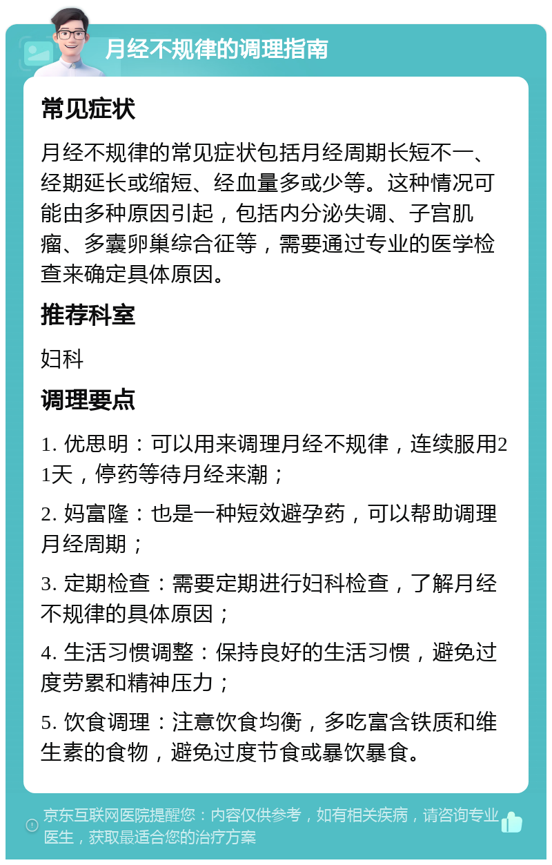 月经不规律的调理指南 常见症状 月经不规律的常见症状包括月经周期长短不一、经期延长或缩短、经血量多或少等。这种情况可能由多种原因引起，包括内分泌失调、子宫肌瘤、多囊卵巢综合征等，需要通过专业的医学检查来确定具体原因。 推荐科室 妇科 调理要点 1. 优思明：可以用来调理月经不规律，连续服用21天，停药等待月经来潮； 2. 妈富隆：也是一种短效避孕药，可以帮助调理月经周期； 3. 定期检查：需要定期进行妇科检查，了解月经不规律的具体原因； 4. 生活习惯调整：保持良好的生活习惯，避免过度劳累和精神压力； 5. 饮食调理：注意饮食均衡，多吃富含铁质和维生素的食物，避免过度节食或暴饮暴食。