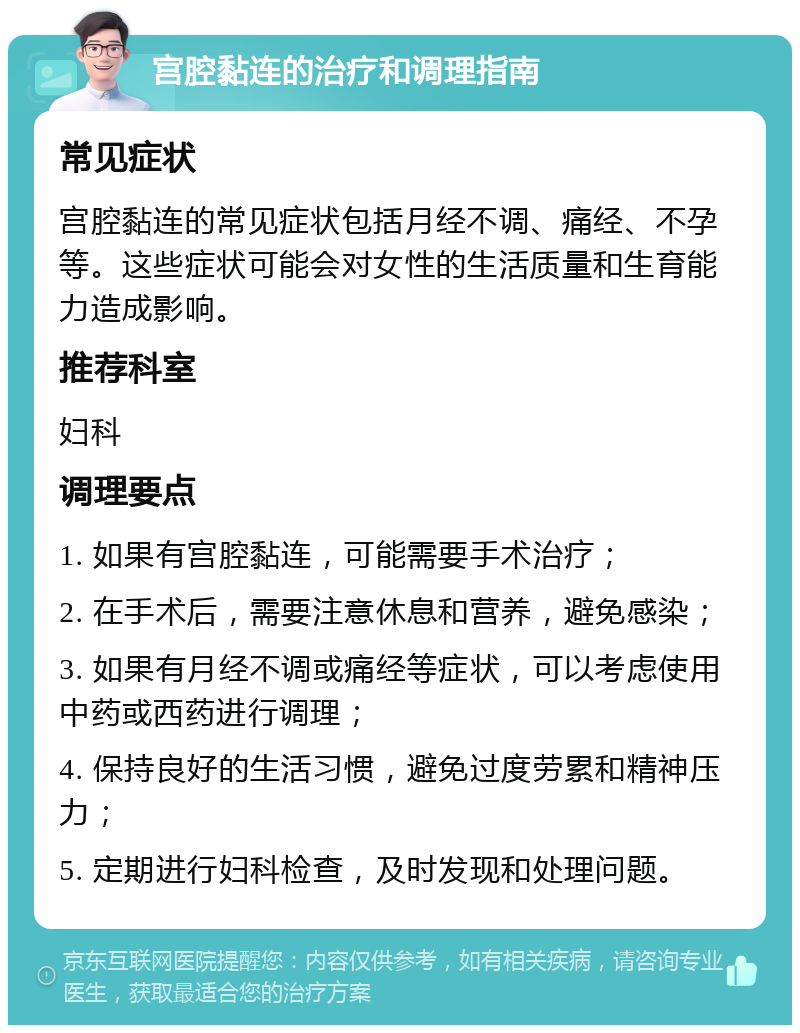 宫腔黏连的治疗和调理指南 常见症状 宫腔黏连的常见症状包括月经不调、痛经、不孕等。这些症状可能会对女性的生活质量和生育能力造成影响。 推荐科室 妇科 调理要点 1. 如果有宫腔黏连，可能需要手术治疗； 2. 在手术后，需要注意休息和营养，避免感染； 3. 如果有月经不调或痛经等症状，可以考虑使用中药或西药进行调理； 4. 保持良好的生活习惯，避免过度劳累和精神压力； 5. 定期进行妇科检查，及时发现和处理问题。